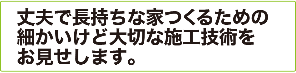 丈夫で長持ちな家つくるための 細かいけど大切な施工技術を お見せします。