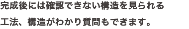 完成後には確認できない構造を見られる 工法、構造がわかり質問もできます。