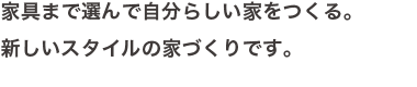 家具まで選んで自分らしい家をつくる。新しいスタイルの家づくりです。